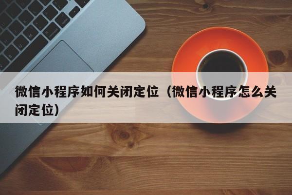 微信小程序如何关闭定位（微信小程序怎么关闭定位）