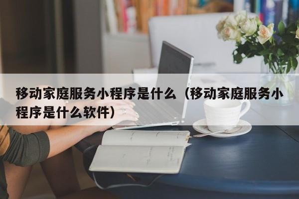 移动家庭服务小程序是什么（移动家庭服务小程序是什么软件）