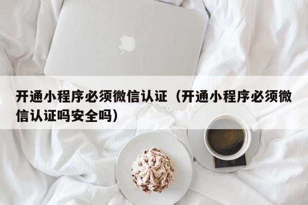 开通小程序必须微信认证（开通小程序必须微信认证吗安全吗）