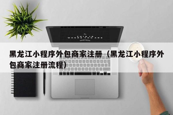 黑龙江小程序外包商家注册（黑龙江小程序外包商家注册流程）