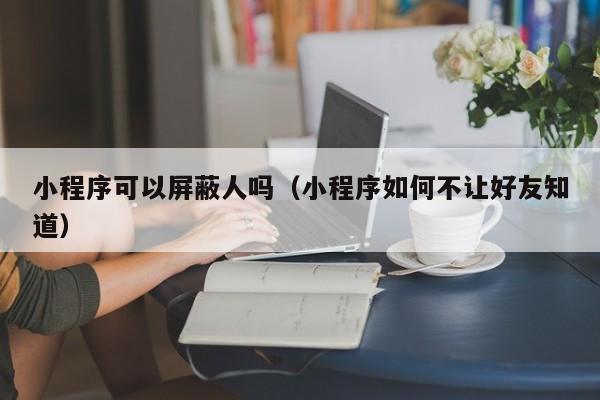 小程序可以屏蔽人吗（小程序如何不让好友知道）