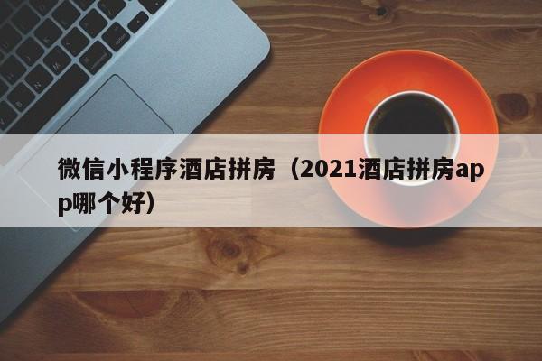 微信小程序酒店拼房（2021酒店拼房app哪个好）