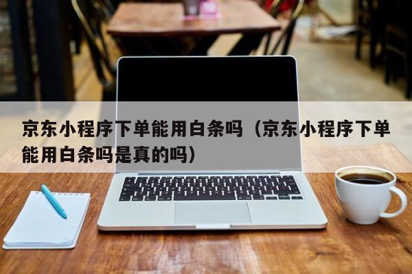 京东小程序下单能用白条吗（京东小程序下单能用白条吗是真的吗）