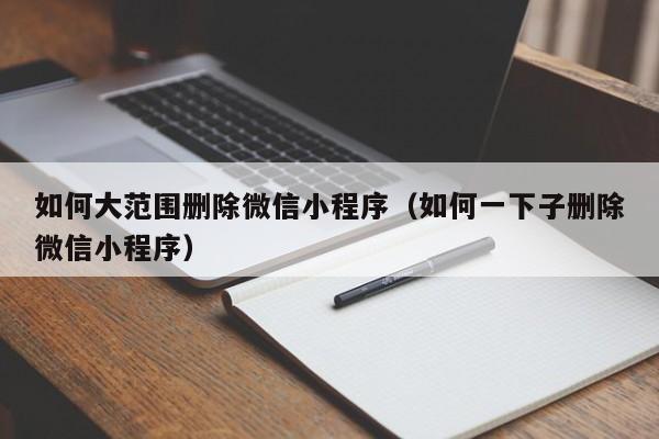 如何大范围删除微信小程序（如何一下子删除微信小程序）