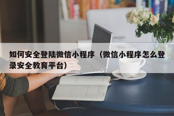 如何安全登陆微信小程序（微信小程序怎么登录安全教育平台）