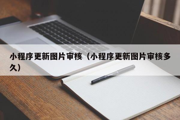 小程序更新图片审核（小程序更新图片审核多久）