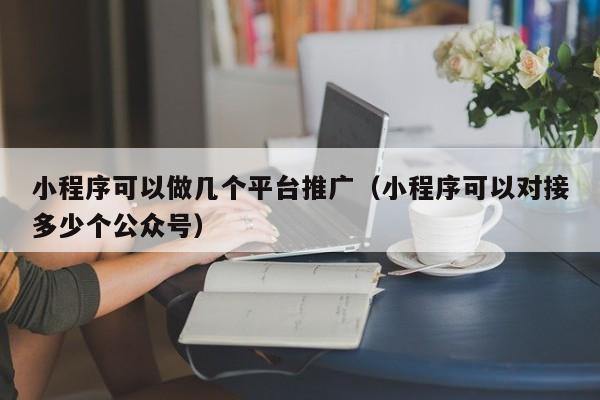 小程序可以做几个平台推广（小程序可以对接多少个公众号）