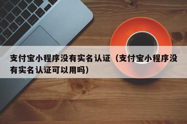 支付宝小程序没有实名认证（支付宝小程序没有实名认证可以用吗）