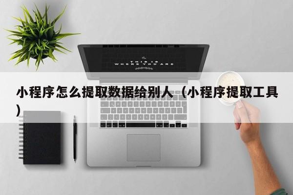 小程序怎么提取数据给别人（小程序提取工具）