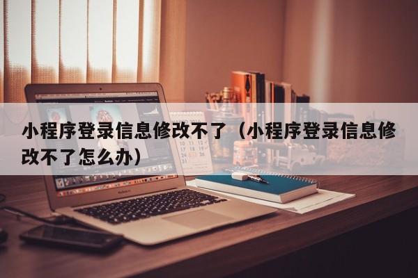 小程序登录信息修改不了（小程序登录信息修改不了怎么办）