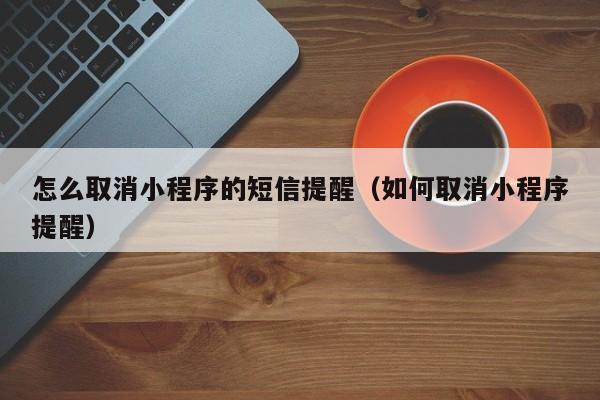 怎么取消小程序的短信提醒（如何取消小程序提醒）