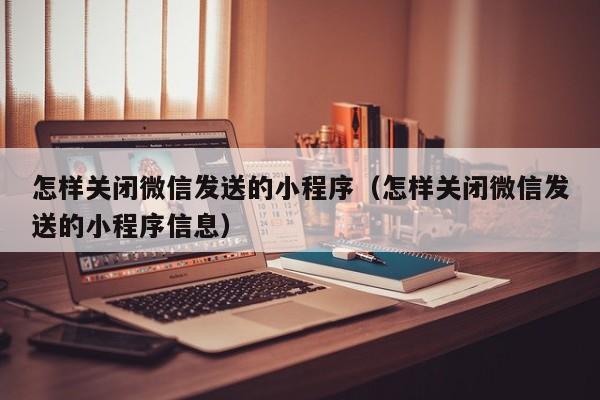 怎样关闭微信发送的小程序（怎样关闭微信发送的小程序信息）