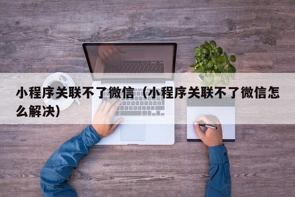 小程序关联不了微信（小程序关联不了微信怎么解决）