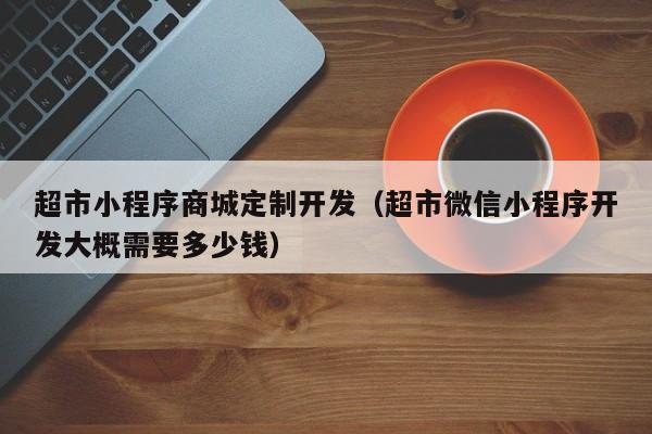 超市小程序商城定制开发（超市微信小程序开发大概需要多少钱）