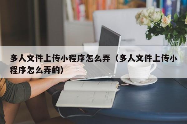 多人文件上传小程序怎么弄（多人文件上传小程序怎么弄的）