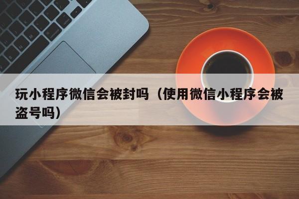 玩小程序微信会被封吗（使用微信小程序会被盗号吗）