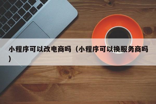 小程序可以改电商吗（小程序可以换服务商吗）