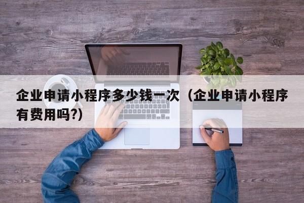 企业申请小程序多少钱一次（企业申请小程序有费用吗?）