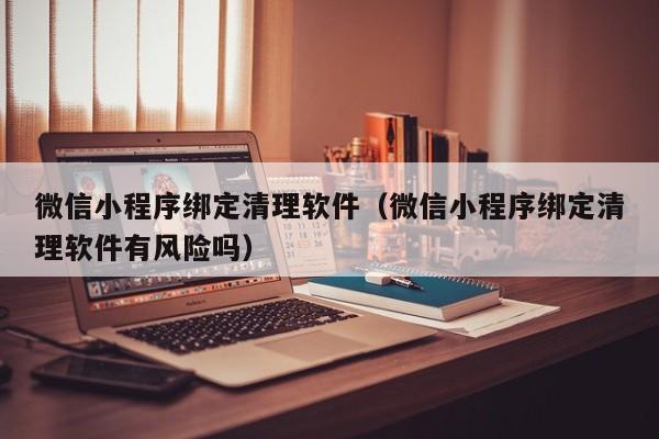 微信小程序绑定清理软件（微信小程序绑定清理软件有风险吗）