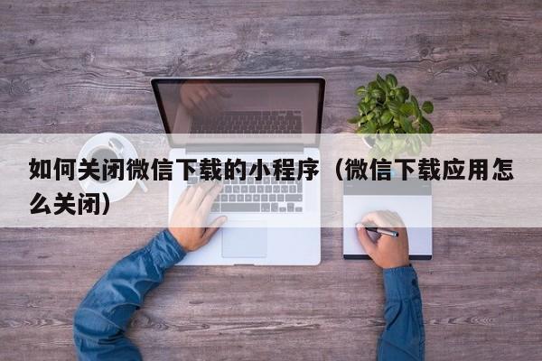 如何关闭微信下载的小程序（微信下载应用怎么关闭）