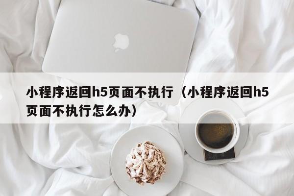 小程序返回h5页面不执行（小程序返回h5页面不执行怎么办）