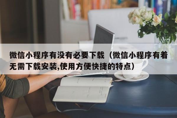 微信小程序有没有必要下载（微信小程序有着无需下载安装,使用方便快捷的特点）