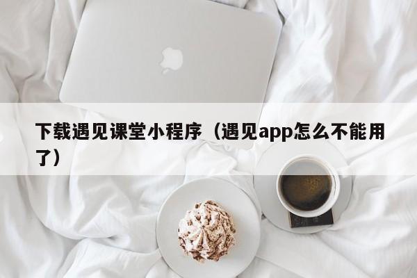 下载遇见课堂小程序（遇见app怎么不能用了）