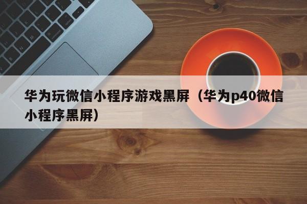 华为玩微信小程序游戏黑屏（华为p40微信小程序黑屏）