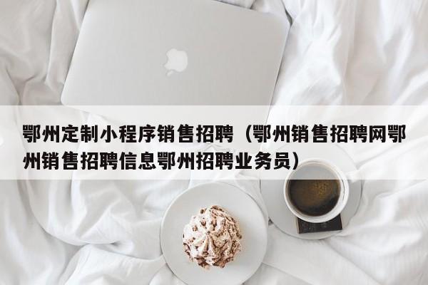 鄂州定制小程序销售招聘（鄂州销售招聘网鄂州销售招聘信息鄂州招聘业务员）