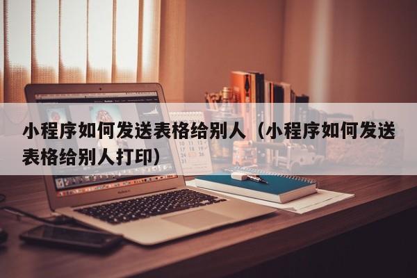 小程序如何发送表格给别人（小程序如何发送表格给别人打印）