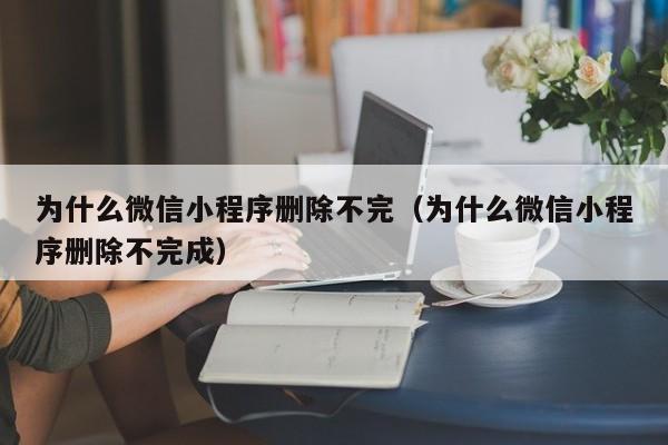 为什么微信小程序删除不完（为什么微信小程序删除不完成）