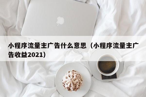 小程序流量主广告什么意思（小程序流量主广告收益2021）