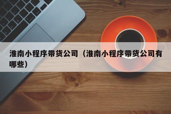 淮南小程序带货公司（淮南小程序带货公司有哪些）