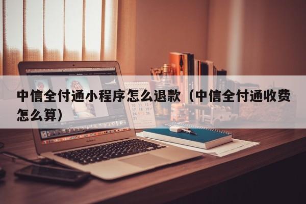 中信全付通小程序怎么退款（中信全付通收费怎么算）