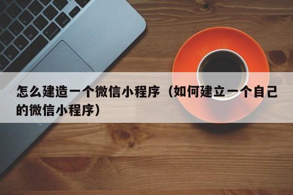 怎么建造一个微信小程序（如何建立一个自己的微信小程序）