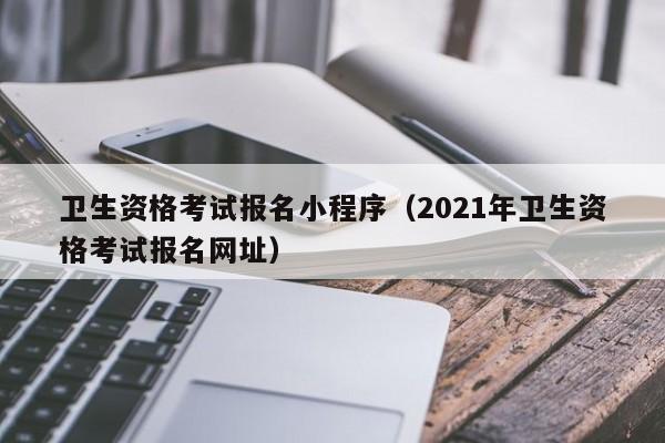 卫生资格考试报名小程序（2021年卫生资格考试报名网址）