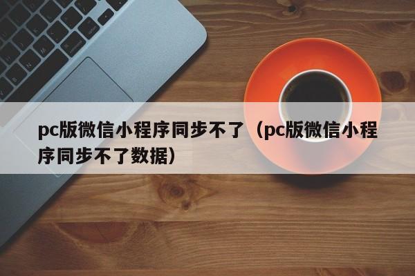 pc版微信小程序同步不了（pc版微信小程序同步不了数据）