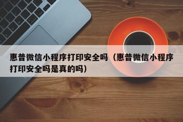 惠普微信小程序打印安全吗（惠普微信小程序打印安全吗是真的吗）