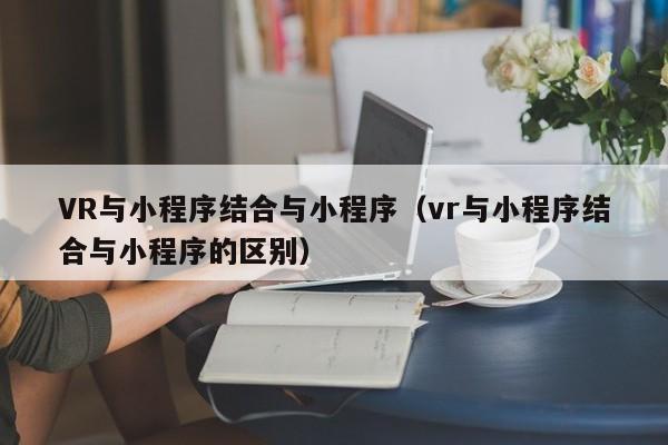 VR与小程序结合与小程序（vr与小程序结合与小程序的区别）