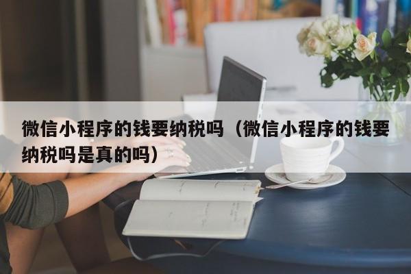 微信小程序的钱要纳税吗（微信小程序的钱要纳税吗是真的吗）