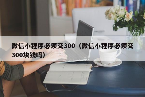 微信小程序必须交300（微信小程序必须交300块钱吗）