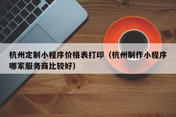 杭州定制小程序价格表打印（杭州制作小程序哪家服务商比较好）