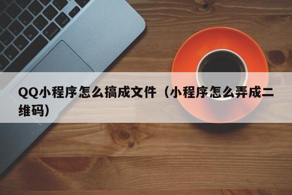 QQ小程序怎么搞成文件（小程序怎么弄成二维码）