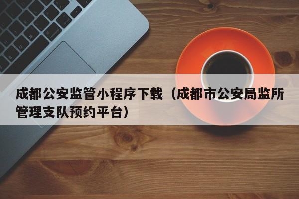 成都公安监管小程序下载（成都市公安局监所管理支队预约平台）