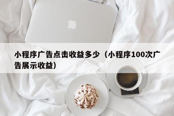 小程序广告点击收益多少（小程序100次广告展示收益）