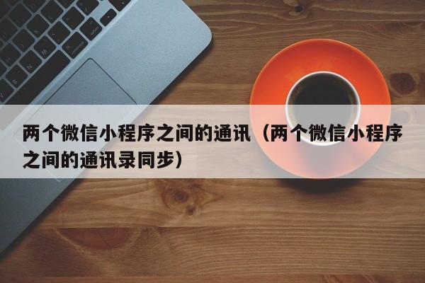 两个微信小程序之间的通讯（两个微信小程序之间的通讯录同步）