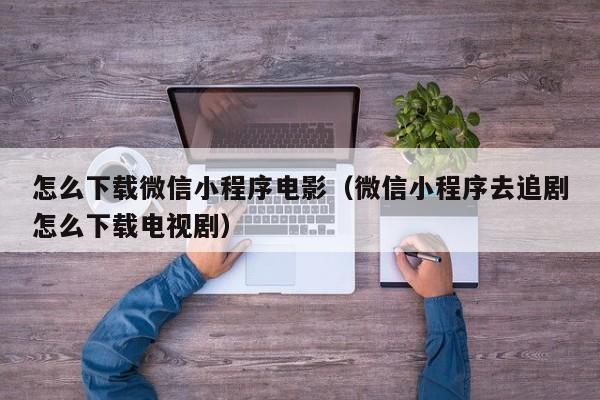 怎么下载微信小程序电影（微信小程序去追剧怎么下载电视剧）