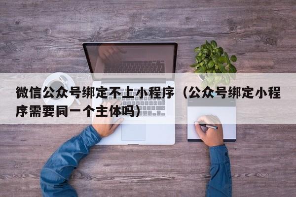 微信公众号绑定不上小程序（公众号绑定小程序需要同一个主体吗）