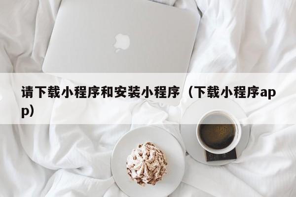 请下载小程序和安装小程序（下载小程序app）