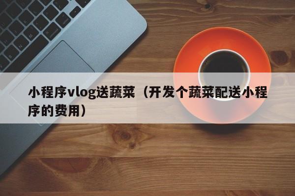 小程序vlog送蔬菜（开发个蔬菜配送小程序的费用）